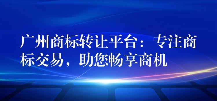 广州商标转让平台：专注商标交易，助您畅享商机