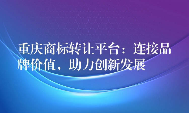 重庆商标转让平台：连接品牌价值，助力创新发展