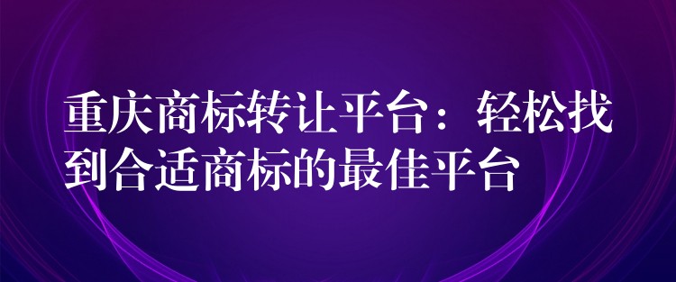 重庆商标转让平台：轻松找到合适商标的最佳平台