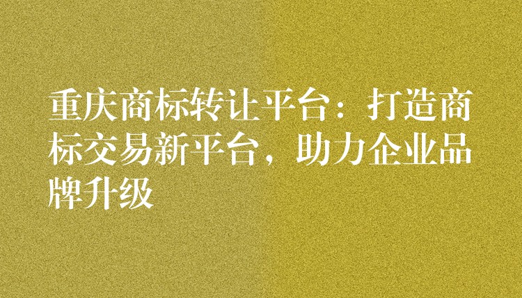 重庆商标转让平台：打造商标交易新平台，助力企业品牌升级
