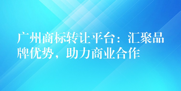 广州商标转让平台：汇聚品牌优势，助力商业合作