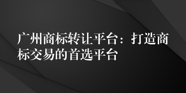 广州商标转让平台：打造商标交易的首选平台