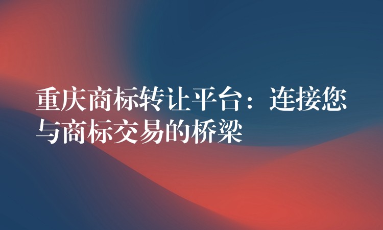 重庆商标转让平台：连接您与商标交易的桥梁
