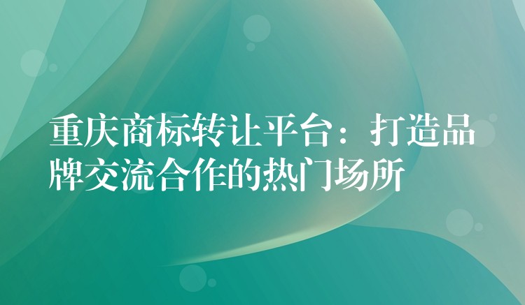 重庆商标转让平台：打造品牌交流合作的热门场所
