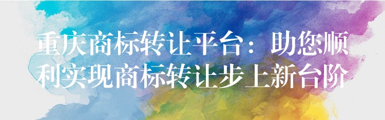 重庆商标转让平台：助您顺利实现商标转让步上新台阶