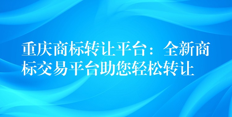 重庆商标转让平台：全新商标交易平台助您轻松转让