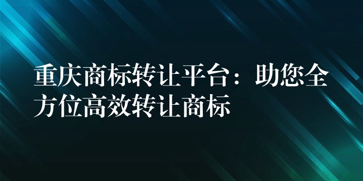 重庆商标转让平台：助您全方位高效转让商标