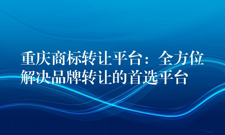 重庆商标转让平台：全方位解决品牌转让的首选平台