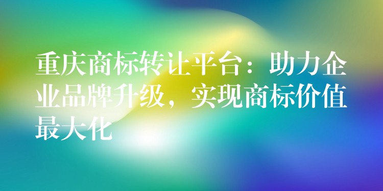 重庆商标转让平台：助力企业品牌升级，实现商标价值最大化