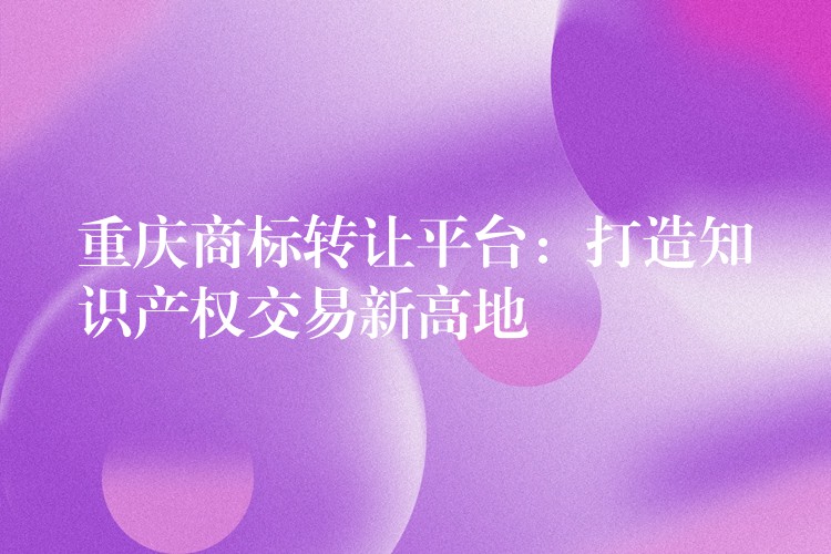 重庆商标转让平台：打造知识产权交易新高地
