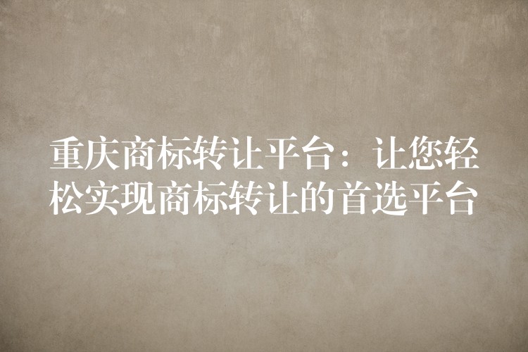 重庆商标转让平台：让您轻松实现商标转让的首选平台