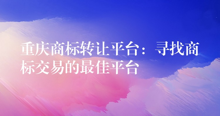 重庆商标转让平台：寻找商标交易的最佳平台