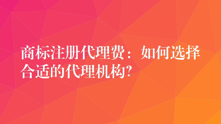 商标注册代理费：如何选择合适的代理机构？