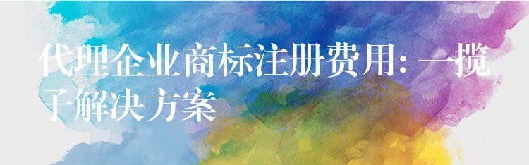 代理企业商标注册费用: 一揽子解决方案