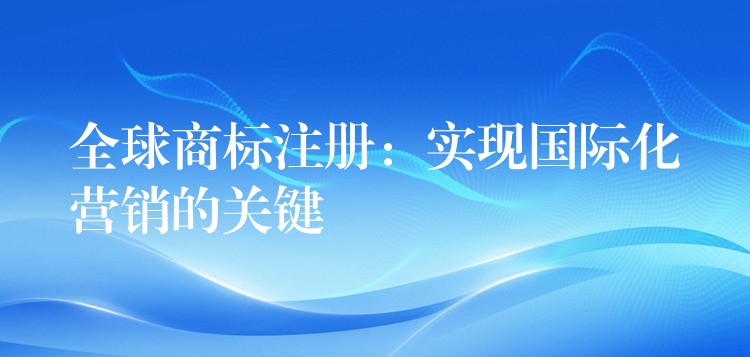 全球商标注册：实现国际化营销的关键