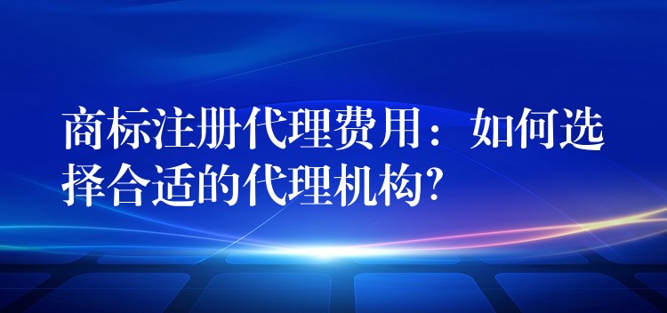 商标注册代理费用：如何选择合适的代理机构？