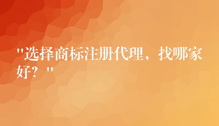 “选择商标注册代理，找哪家好？”