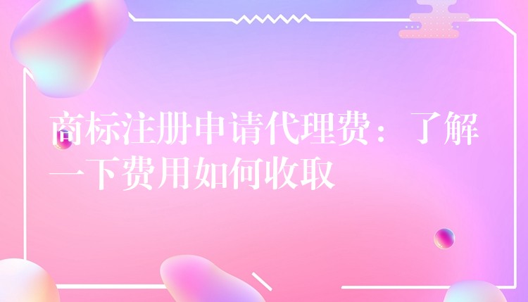商标注册申请代理费：了解一下费用如何收取