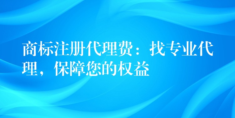商标注册代理费：找专业代理，保障您的权益