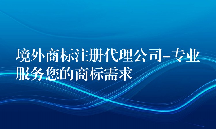 境外商标注册代理公司-专业服务您的商标需求