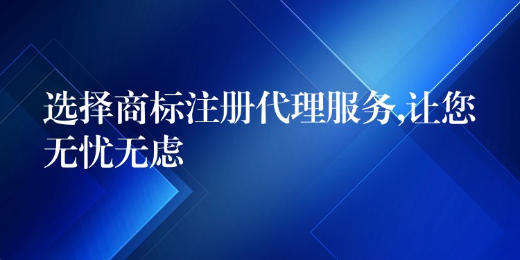 选择商标注册代理服务,让您无忧无虑