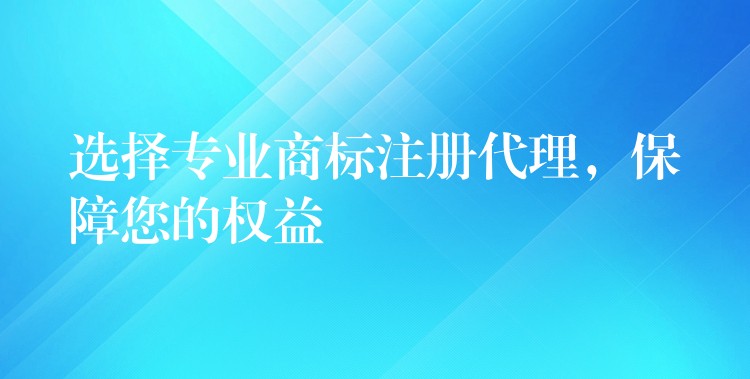 选择专业商标注册代理，保障您的权益