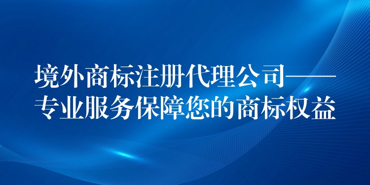 境外商标注册代理公司——专业服务保障您的商标权益
