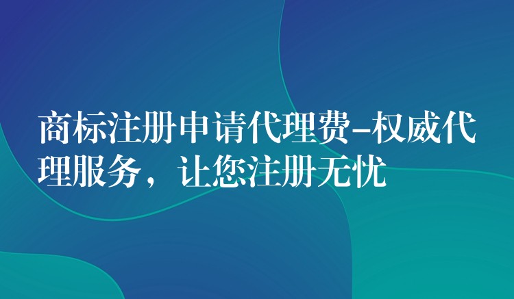 商标注册申请代理费-权威代理服务，让您注册无忧