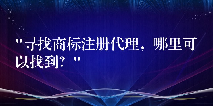 “寻找商标注册代理，哪里可以找到？”