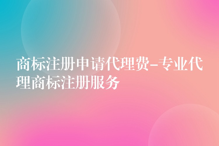 商标注册申请代理费-专业代理商标注册服务