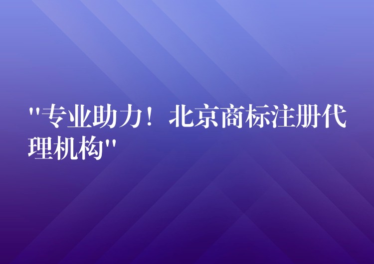 “专业助力！北京商标注册代理机构”