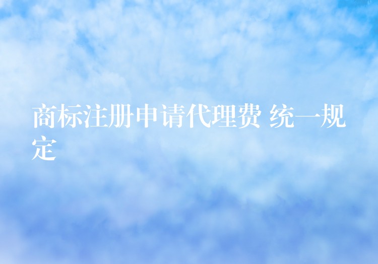 商标注册申请代理费 统一规定