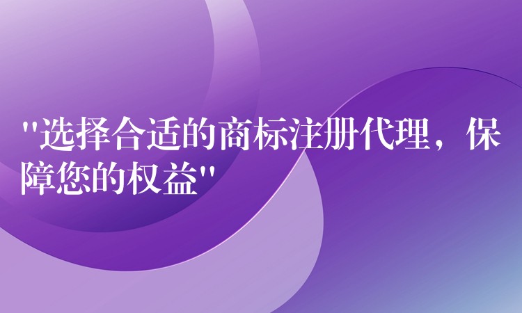 “选择合适的商标注册代理，保障您的权益”