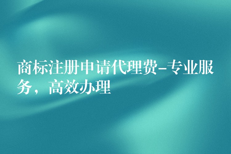 商标注册申请代理费-专业服务，高效办理