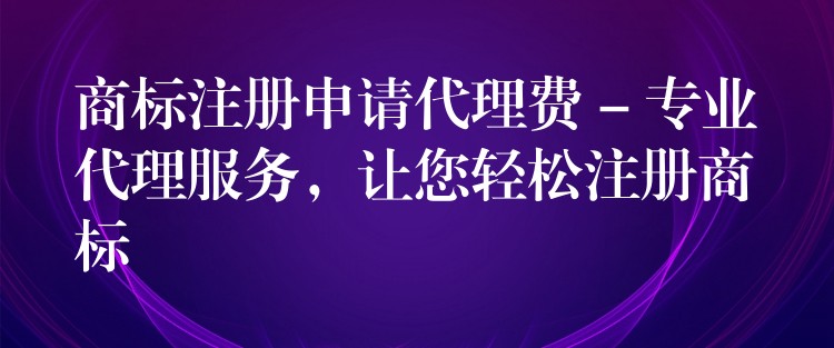 商标注册申请代理费 – 专业代理服务，让您轻松注册商标