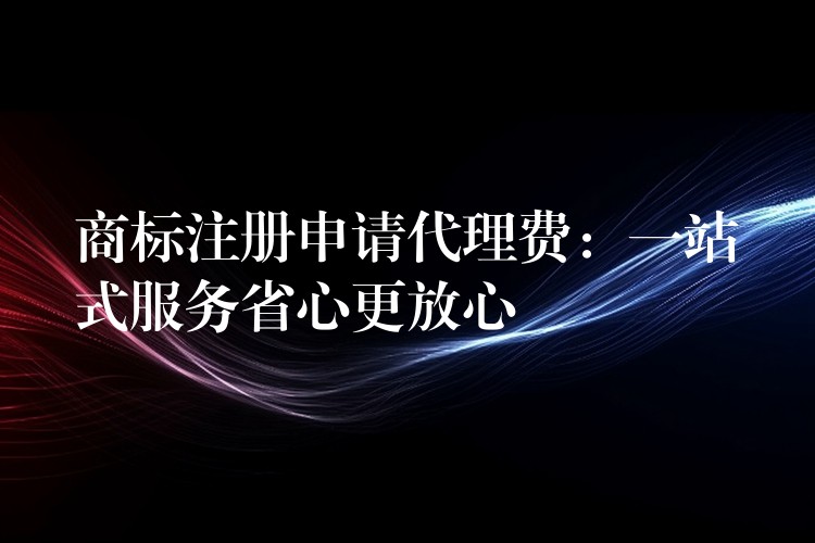 商标注册申请代理费：一站式服务省心更放心