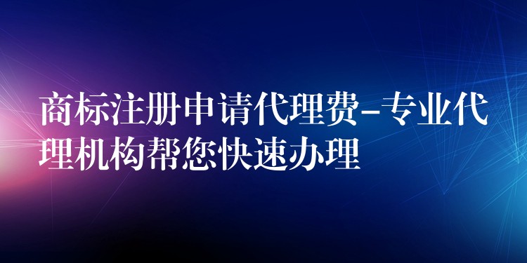 商标注册申请代理费-专业代理机构帮您快速办理