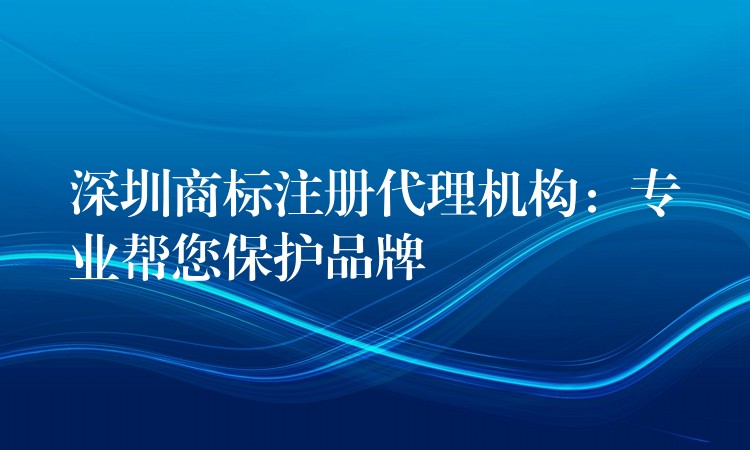 深圳商标注册代理机构：专业帮您保护品牌