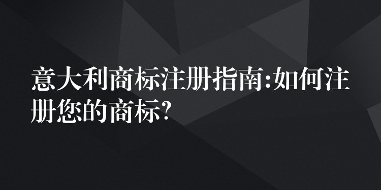 意大利商标注册指南:如何注册您的商标？