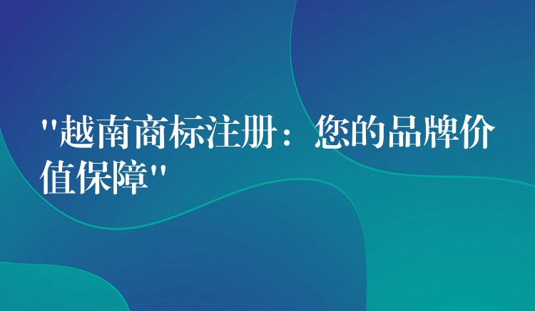 “越南商标注册：您的品牌价值保障”