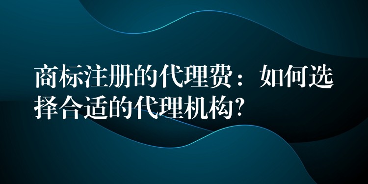 商标注册的代理费：如何选择合适的代理机构？